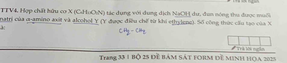 Tra lới ngân 
TTV4. Hợp chất hữu cơ X (C₆H₁₃O₂N) tác dụng với dung dịch NaOH dư, đun nóng thu được muối 
natri của α -amino axit và alcohol Y (Y được điều chế từ khí ethylene). Số công thức cấu tạo của X
à: 
'Trả lời ngắn 
Trang 33 1 Bộ 25 Đề BáM SÁT FORM Đề MINH HQA 2025
