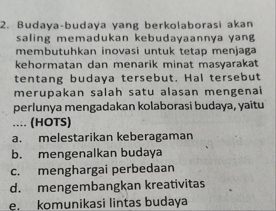 Budaya-budaya yang berkolaborasi akan
saling memadukan kebudayaannya yang
membutuhkan inovasi untuk tetap menjaga 
kehormatan dan menarik minat masyarakat
tentang budaya tersebut. Hal tersebut
merupakan salah satu alasan mengenai
perlunya mengadakan kolaborasi budaya, yaitu
.... (HOTS)
a. melestarikan keberagaman
b. mengenalkan budàya
c. menghargai perbedaan
d. mengembangkan kreativitas
e. komunikasi lintas budaya