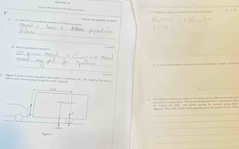 Answer all questions in the spaces provided
5 (i) Calculate the force, F, exerted by the towbar on the trailer.
Total for this question: 14 marks
= _r.w
_
(a) (i) State how to calculate the moment of a force about a point.
_
_
(2 marks)
(ii) State the principle of moments
_
_
F
_
_
(ii) F. is the normal reaction of the road on both of the trailer's wheels. Calculate
(2 marks)
b) Figure 2 shows a trailer attached to the towbar of a stationary car. The weight of the trailer is
1800 N and is shown acting through its centre of gravity.
_
(c) The moment exerted by the trailer on the towbar will be different when the car is
forward at a constant speed. Without performing any further calculations, state
the moment will differ. You should consider the moments acting about
Figure 2. Two of the 5 marks in this question are for the quality of your written
_
_
_
_
_
_