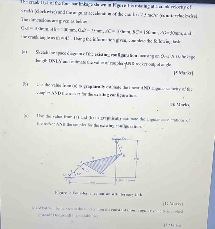 The crank O_2A of the four-bar linkage shown in Figure 1 is rotating at a crank velocity of
3 rad/s (clockwise) and the angular acceleration of the crank is 2.5rad/s^2 (counterclockwise). 
The dimensions are given as below.
O_2A=100mm, AB=200mm, O_4B=75mm, AC=100mm, BC=150mm, AD=50mm , and 
the crank angle as θ _2=45°. Using the information given, complete the following task: 
(a) Sketch the space diagram of the existing configuration focusing on O_2-A-B-O linkage 
length ONLY and estimate the value of coupler AND rocker output angle. 
[5 Marks] 
(b) Use the value from (a) to graphically estimate the linear AND angular velocity of the 
coupler AND the rocker for the existing configuration. 
[10 Marks] 
(c) Use the value from (a) and (b) to graphically estimate the angular accelerations of 
the rocker AND the coupler for the existing configuration. 
O 
4
8
D
200
A a
2 CO_2
O_2 45° c
p=p
1 (Unit in mm) 
230 
Figure 1: Four-bar mechanism with ternary link 
[12 Marks] 
(d) What will be happen to the acceleration if a constant input angular velocity is apphed 
instead? Discuss all the possibilities 
[3 Marks]