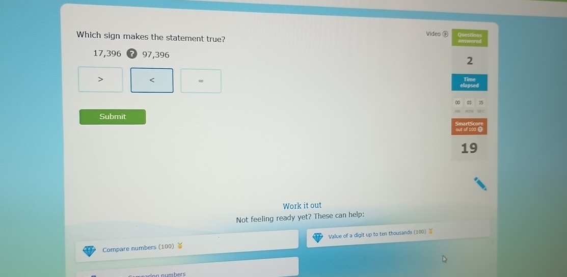 Video ⑥ Questions
Which sign makes the statement true? answered
17,396 97,396
2
= Time
elapsed
00 35
Submit
SmartScore
out of 100 1
19
Work it out
Not feeling ready yet? These can help:
Compare numbers (100) ￥ Value of a digit up to ten thousands (100) ￥
in g numbers