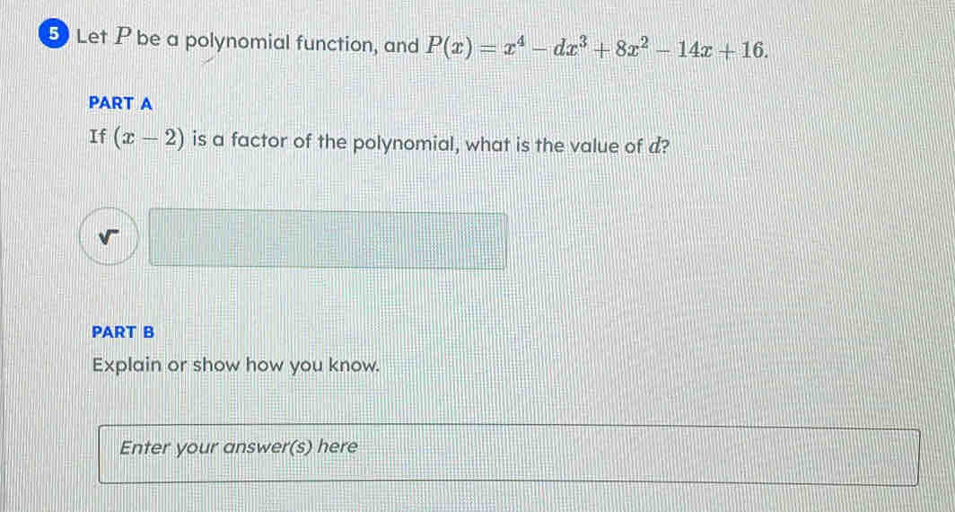 Let P be a polynomial function, and P(x)=x^4-dx^3+8x^2-14x+16. 
PART A 
If (x-2) is a factor of the polynomial, what is the value of d? 
PART B 
Explain or show how you know. 
Enter your answer(s) here