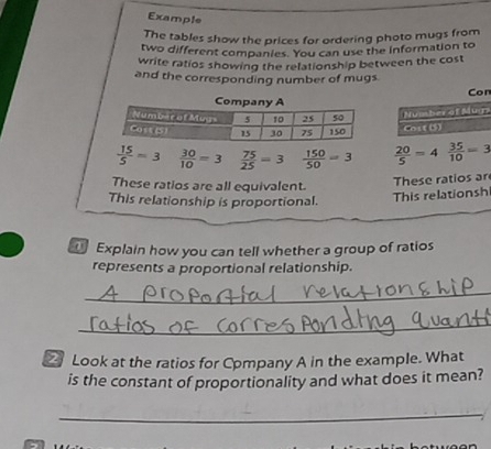Example 
The tables show the prices for ordering photo mugs from 
two different companies. You can use the information to 
write ratios showing the relationship between the cost 
and the corresponding number of mugs 
n 
s
 15/5 =3  30/10 =3  75/25 =3  150/50 =3  20/5 =4 35/10 =3
These ratios are all equivalent. 
These ratios ar 
This relationship is proportional. 
This relationsh 
Explain how you can tell whether a group of ratios 
represents a proportional relationship. 
_ 
_ 
Look at the ratios for Company A in the example. What 
is the constant of proportionality and what does it mean? 
_