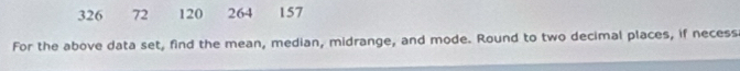 326 72 120 264 157
For the above data set, find the mean, median, midrange, and mode. Round to two decimal places, if necess
