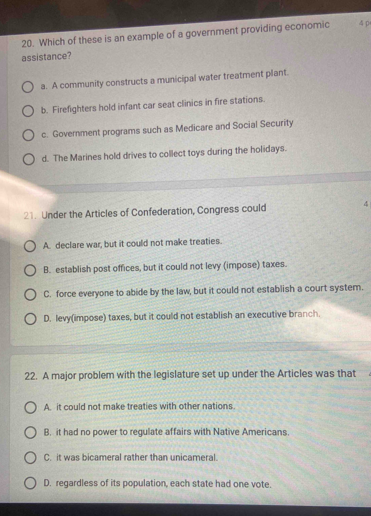 Which of these is an example of a government providing economic 4 p
assistance?
a. A community constructs a municipal water treatment plant.
b. Firefighters hold infant car seat clinics in fire stations.
c. Government programs such as Medicare and Social Security
d. The Marines hold drives to collect toys during the holidays.
21. Under the Articles of Confederation, Congress could
4
A. declare war, but it could not make treaties.
B. establish post offices, but it could not levy (impose) taxes.
C. force everyone to abide by the law, but it could not establish a court system.
D. levy(impose) taxes, but it could not establish an executive branch.
22. A major problem with the legislature set up under the Articles was that
A. it could not make treaties with other nations.
B. it had no power to regulate affairs with Native Americans.
C. it was bicameral rather than unicameral.
D. regardless of its population, each state had one vote.