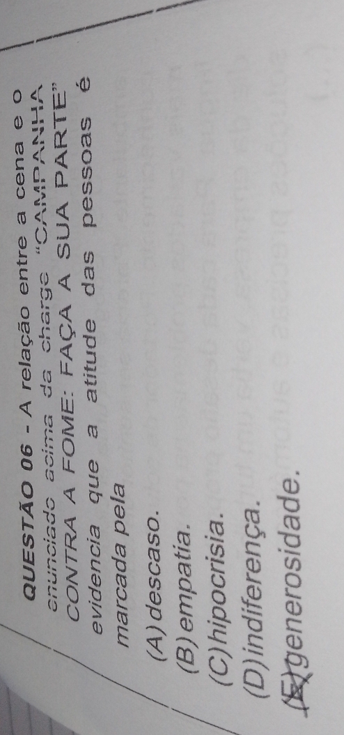 A relação entre a cena e o
enunciado acima da charge “CAMPANHA
CONTRA A FOME: FAÇA A SUA PARTE"
evidencia que a atitude das pessoas é
marcada pela
(A)descaso.
(B) empatia.
(C) hipocrisia.
(D) indiferença.
(E) generosidade.