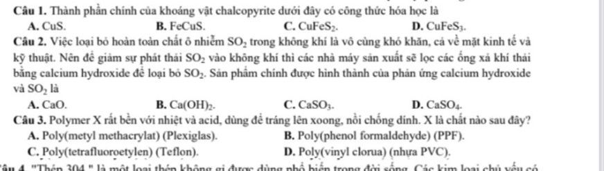 Thành phần chính của khoáng vật chalcopyrite dưới đây có công thức hóa học là
A. CuS. B. FeCuS. C. CuFeS₂. D. CuFeS3.
Câu 2. Việc loại bỏ hoàn toàn chất ô nhiễm SO_2 trong không khí là vô cùng khó khăn, cả về mặt kinh tế và
kỹ thuật. Nên đề giảm sự phát thái SO_2 vào không khí thì các nhà máy sản xuất sẽ lọc các ống xả khí thái
bằng calcium hydroxide để loại bỏ SO_2. Sản phẩm chính được hình thành của phản ứng calcium hydroxide
và SO_2 là
B.
A. CaO. Ca(OH)_2. C. CaSO_3. D. CaSO_4. 
Câu 3. Polymer X rất bền với nhiệt và acid, dùng đề tráng lên xoong, nổi chống dính. X là chất nào sau đây?
A. Poly(metyl methacrylat) (Plexiglas). B. Poly(phenol formaldehyde) (PPF).
C. Poly(tetrafluoroetylen) (Teflon). D. Poly(vinyl clorua) (nhựa PVC).
T âu 4. "Thép 304 " là một loại thên không gi được dùng phổ biển trong đời sống, Các kim loại chủ vếu có