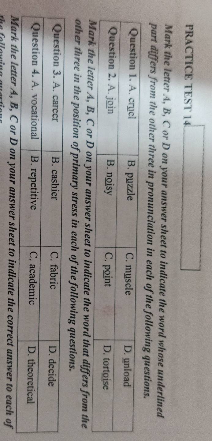 PRACTICE TEST 14 
Mark the letter A, B, C or D on your answer sheet to indicate the word whose underlined 
part differs from the other three in pronunciation in each of the following questions. 
, C or D on your answer sheet to indicate the word that differs from the 
other three in the position of primary stress in each of the following questions. 
e letter A, B, C or D on your answer sheet to indicate the correct answer to each of