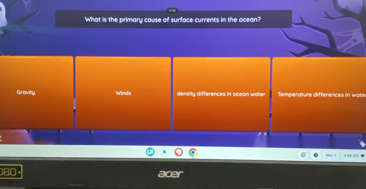 What is the primary cause of surface currents in the ocean? 
Gravity Winds density differences in ocean water Temperature differences in wate 
Nov 1 9:04 US
80 · age