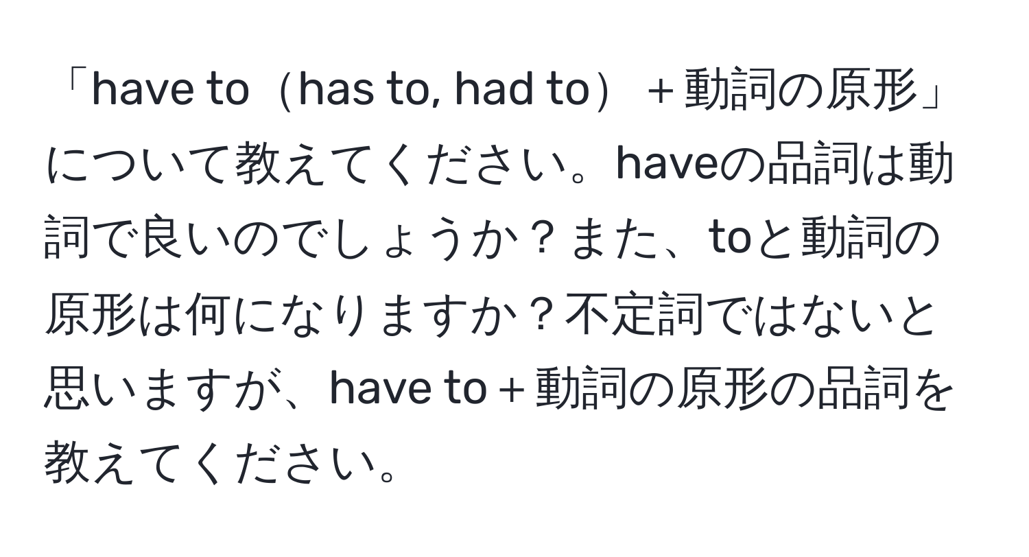 「have tohas to, had to＋動詞の原形」について教えてください。haveの品詞は動詞で良いのでしょうか？また、toと動詞の原形は何になりますか？不定詞ではないと思いますが、have to＋動詞の原形の品詞を教えてください。