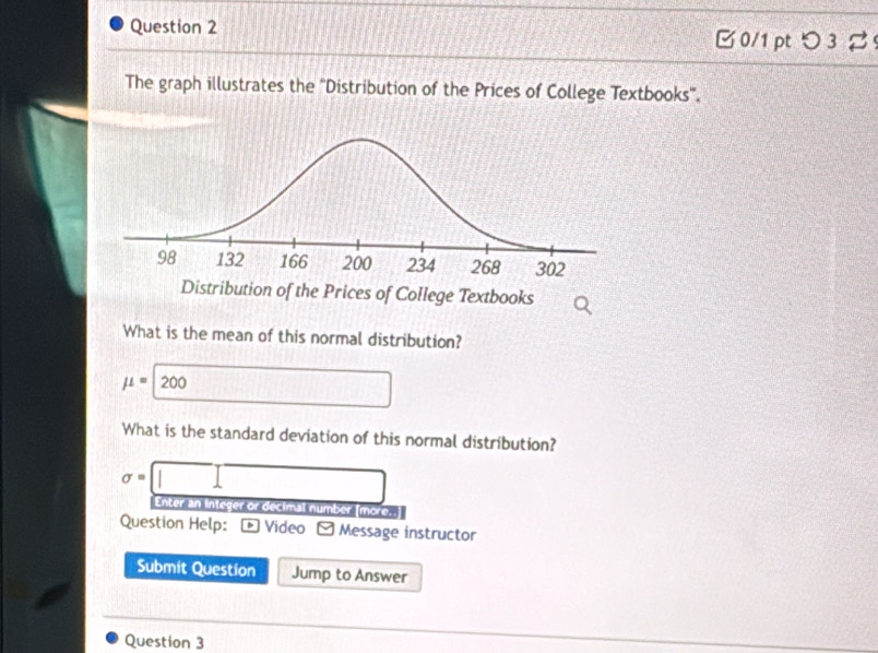 つ 3 % 
The graph illustrates the ''Distribution of the Prices of College Textbooks''. 
What is the mean of this normal distribution?
mu =200  □ /□   □ □ 
What is the standard deviation of this normal distribution?
sigma =□
Enter an integer or decimal number [more. 
Question Help: . Video - Message instructor 
Submit Question Jump to Answer 
Question 3