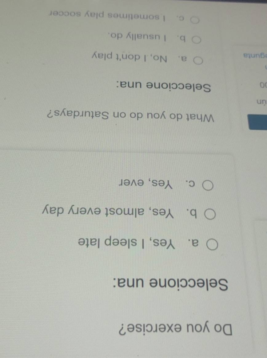 Do you exercise?
Seleccione una:
a. Yes, I sleep late
b. Yes, almost every day
c. Yes, ever
What do you do on Saturdays?
ún
0
Seleccione una:
gunta
a. No, I don't play
b. I usually do.
c. I sometimes play soccer