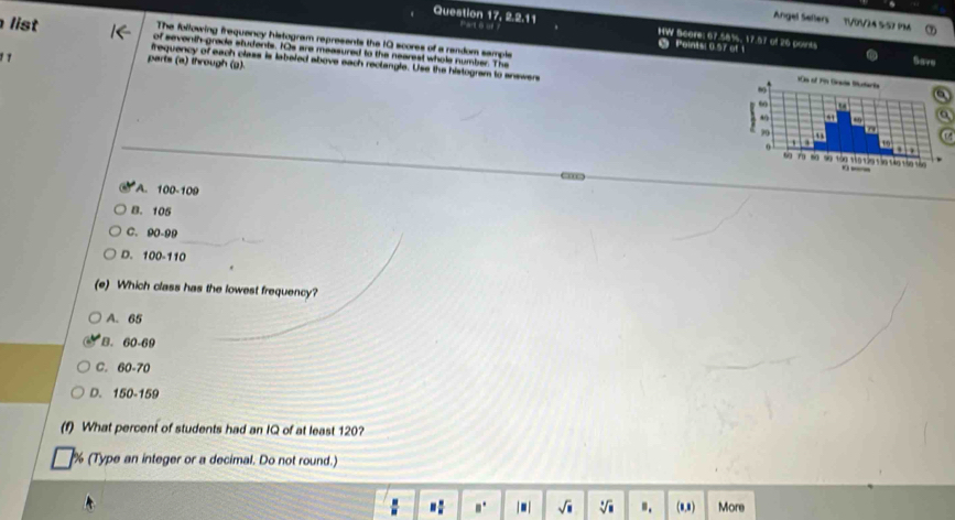 Angel Sellers T10V24 5-52 PM
Paté
Question 17, 2.2.11 HW Score: 67.58%, 17.57 of 26 points
list of sevenih grade students. IOs are measured to the nearest whole number. The
Pointsi 0.57 of t
The following frequancy histogram represents the I0 scores of a random sampls 
1 7
parts (a) through (g)
Save
frequency of each class is labeled above each reclangle. Use the histogram to answers
A. 100-109
B. 105
C. 90-99
D. 100-11 a
(e) Which class has the lowest frequency?
A. 65
B. 60-69
C. 60-70
D. 150-159
(f) What percent of students had an IQ of at least 120?
(Type an integer or a decimal. Do not round.)
□  □ /□   B° | ■ | sqrt(□ ) sqrt[3](□ ) B_1 (0,1) More