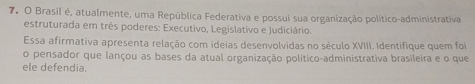 7º O Brasil é, atualmente, uma República Federativa e possui sua organização político-administrativa 
estruturada em três poderes: Executivo, Legislativo e Judiciário. 
Essa afirmativa apresenta relação com ideias desenvolvidas no século XVIII. Identifique quem foi 
o pensador que lançou as bases da atual organização político-administrativa brasileira e o que 
ele defendia.