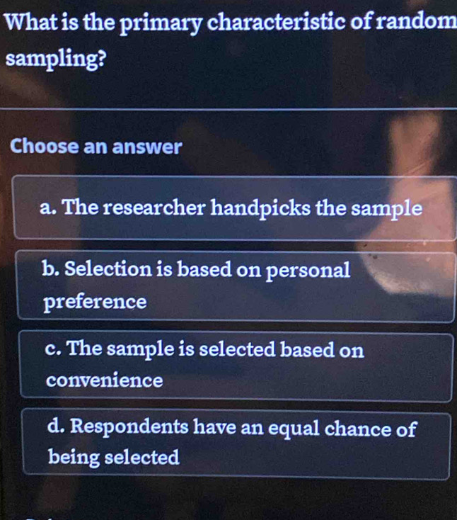 What is the primary characteristic of random
sampling?
Choose an answer
a. The researcher handpicks the sample
b. Selection is based on personal
preference
c. The sample is selected based on
convenience
d. Respondents have an equal chance of
being selected