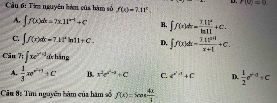 F(0)=0. 
Câu 6: Tìm nguyên hàm của hàm số f(x)=7.11^x.
A. ∈t f(x)dx=7x.11^(x-1)+C
B. ∈t f(x)dx= (7.11^x)/ln 11 +C.
C. ∈t f(x)dx=7.11^xln 11+C.
D. ∈t f(x)dx= (7.11^(x+1))/x+1 +C. 
Câu 7:∈t xe^(x^2)+3dx bằng
A.  1/3 xe^(x^2)+3+C B. x^2e^(x^2)+3+C C. e^(x^2)+3+C D.  1/2 e^(x^2)+3+C
Câu 8: Tìm nguyên hàm của hàm số f(x)=5cos  4x/3 .