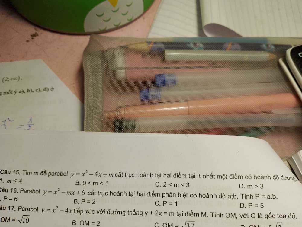 (2;+∈fty ). 
: mỗi ý a ,b),c),d) ) ở
Câu 15. Tìm m để parabol y=x^2-4x+m cắt trục hoành tại hai điểm tại ít nhất một điểm có hoành độ dương.
A. m≤ 4
B. 0 C. 2 D. m>3
Câu 16. Parabol y=x^2-mx+6 cắt trục hoành tại hai điểm phân biệt có hoành độ a; b. Tính P=a.b.
P=6
B. P=2
C. P=1
D. P=5
âu 17. Parabol y=x^2-4x tiếp xúc với đường thẳng y+2x=m tại điểm M. Tính OM, với O là gốc tọa độ.
OM=sqrt(10)
B. OM=2 C. OM=sqrt(37) vector a