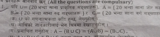 म परनहर औनवाय छन् (All the questions are compulsary) 
1. यदि U= 20 भन्दा साना प्राकृतिक सडख्याहरू, A= 20π re ा साना जोर मह
B= 20 भन्दा साना रुढ सडख्याहरू  र C= 20 भन्दा साना वर्ग सडख्याहर 
(क) U को गणनात्मकता कति हन्छ, लेख्नुहोस्। 
(ख) माथिको जानंकारीलाई भेन चित्रमा देखाउनुहोस् । 
(ग) प्रमाणित गनुहोस् ः A-(B∪ C)=(A∪ B)-(B∪ C).