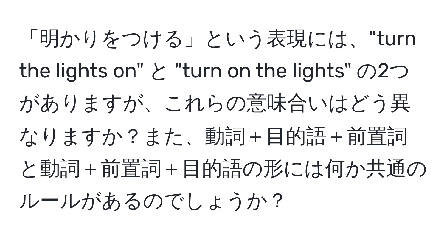 「明かりをつける」という表現には、"turn the lights on" と "turn on the lights" の2つがありますが、これらの意味合いはどう異なりますか？また、動詞＋目的語＋前置詞と動詞＋前置詞＋目的語の形には何か共通のルールがあるのでしょうか？