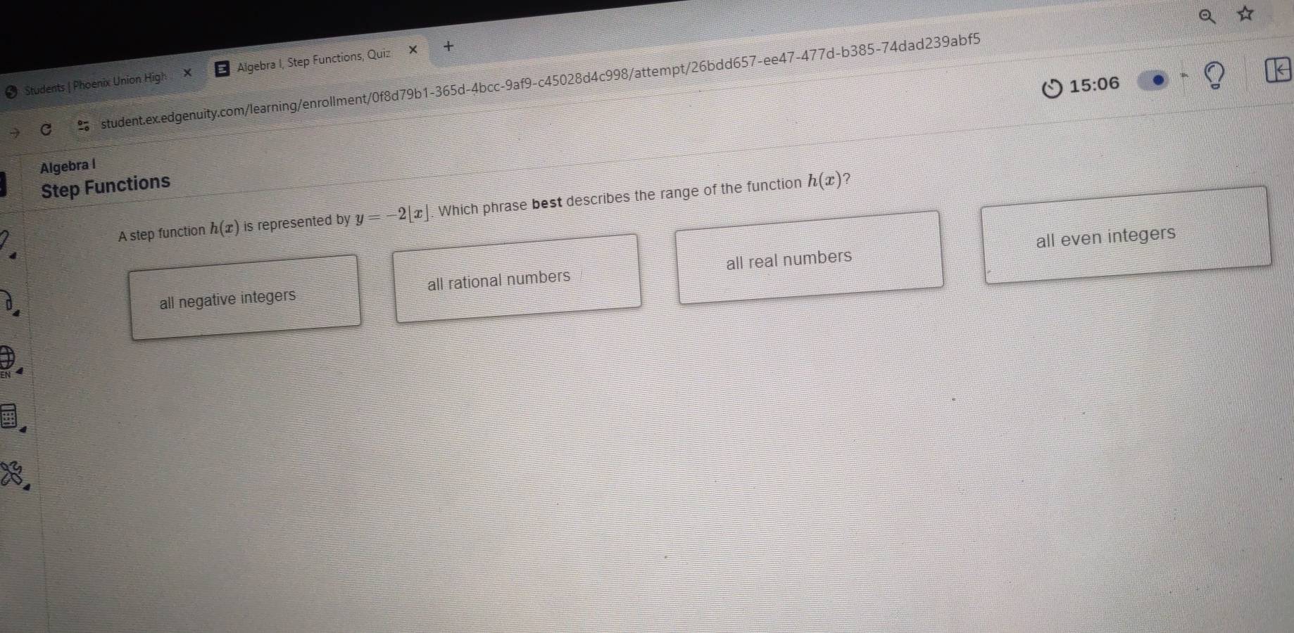 Students | Phoenix Union High Algebra I, Step Functions, Quiz
15:06 
student.ex.edgenuity.com/learning/enrollment/0f8d79b1-365d-4bcc-9af9-c45028d4c998/attempt/26bdd657-ee47-477d-b385-74dad239abf5
Algebra l
Step Functions
A step function h(x) is represented by y=-2[x]. Which phrase best describes the range of the function
h(x) ?
all even integers
all negative integers all rational numbers all real numbers