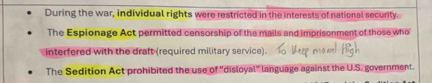 During the war, individual rights were restricted in the interests of national security.
The Espionage Act permitted censorship of the mails and imprisonment of those who
interfered with the draft (required military service).
The Sedition Act prohibited the use of “disloyal” language against the U.S. government.