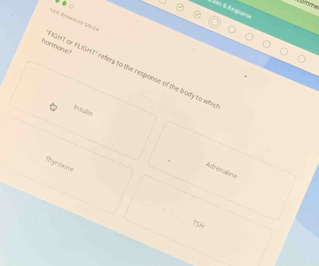 comme
Rasis & Response
Last Answered 5/9/24
hormone?
IGHT or FLIGHT'' refers to the response of the body to whi
Insulin
Thyroxine
Adrenaline
TSH