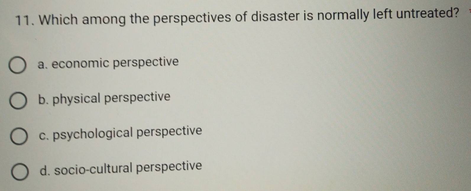 Which among the perspectives of disaster is normally left untreated?
a. economic perspective
b. physical perspective
c. psychological perspective
d. socio-cultural perspective