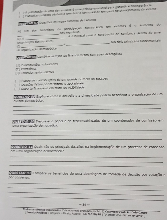 ( ) A publicação de atas de reuniões é uma prática essencial para garantir a transparência,
) Consultas públicas ajudam a envolver a comunidade em geral no planejamento do evento.
QUESTAO 07 Questões de Preanchimento de Lacunas
A) Um dos benefícios da participação democrática em eventos é o aumento do
dos membros.
B)A _é essencial para a construção de confiança dentro de uma
organização democrática.
e _são dois princípios fundamentais
C
_
da organização democrática.
QUEsnão de Combine os tipos de financiamento com suas descrições:
(1) Contribuições voluntárias
(2) Patrocínios
(3) Financiamento coletivo
) Pequenas contribuições de um grande número de pessoas
) Doações feitas por membros e apoladores
) Suporte financeiro em troca de visibilidade
DDESTAO 09 Explique como a inclusão e a diversidade podem beneficiar a organização de um
_
evento democrático.
_
_
DUES AO ã0 Descreva o papel e as responsabilidades de um coordenador de comissão em
uma organização democrática.
_
_
_
Quas o  o Quais são os principais desafios na implementação de um processo de consenso
em uma organização democrática?
_
_
_
QUESTAO 12 Compare os benefícios de uma abordagem de tomada de decisão por votação e
por consenso.
_
_
_
_
_
≈ 39 n
Todos os direitos reservados. Esta obra está protegida por lei. © Copyright Prof. Antônio Carlos,
[ Venda Proibida | Respeite o Direito Autoral - Lei 9.610/98 | "O artista cría, não se apropria" ]