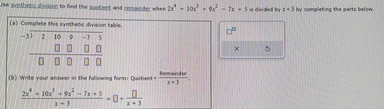 Use synthetic division to find the quotient and remainder when 2x^4+10x^3+9x^2-7x+5 is divided by x+3 by completing the parts below.
(a) Complettable.
× 5
(b) Write your answer in the following form: Quotient + Remainder/x+3 . 11
 (2x^4+10x^3+9x^2-7x+5)/x+3 =□ + □ /x+3 