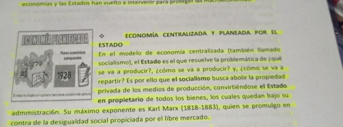 economías y las Estados han vuelto a intervenir para proteger las macro 
economía centralizada y planeada por el 
ESTADO 
En el modelo de economía centralizada (también llamado 
socialismo), el Estado es el que resuelve la problemática de ¿qué 
se va a producir?, ¿cómo se va a producir? y, ¿cómo se va a 
repartir? Es por ello que el socialismo busca abolir la propiedad 
privada de los medios de producción, convirtiéndose el Estado 
en propietario de todos los bienes, los cuales quedan bajo su 
admmistraci6n. Su máximo exponente es Karl Marx (1818-1883), quien se promulgo en 
contra de la desigualdad social propiciada por el libre mercado.