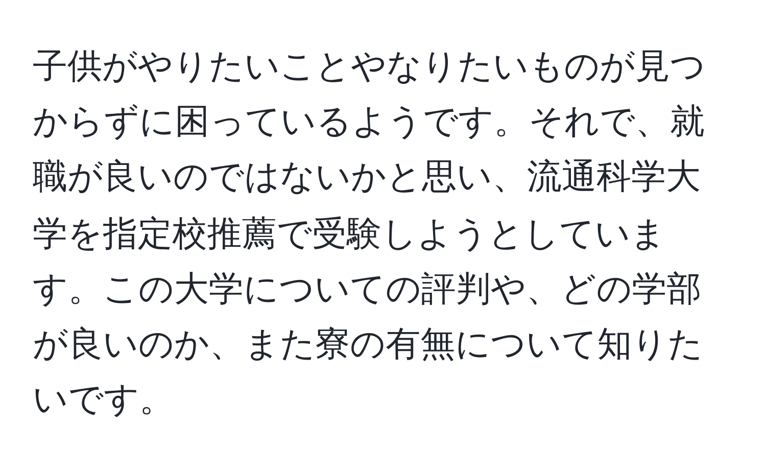 子供がやりたいことやなりたいものが見つからずに困っているようです。それで、就職が良いのではないかと思い、流通科学大学を指定校推薦で受験しようとしています。この大学についての評判や、どの学部が良いのか、また寮の有無について知りたいです。