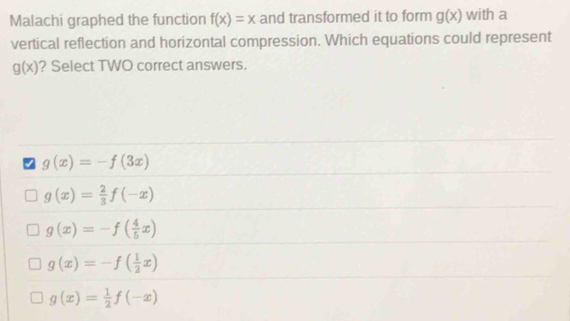 Malachi graphed the function f(x)=x and transformed it to form g(x) with a
vertical reflection and horizontal compression. Which equations could represent
g(x) ? Select TWO correct answers.
7 g(x)=-f(3x)
g(x)= 2/3 f(-x)
g(x)=-f( 4/5 x)
g(x)=-f( 1/2 x)
g(x)= 1/2 f(-x)