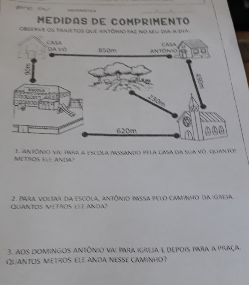 MéDIDAS DE COMPRIMENTO 
OBSErve Os trajeTos que antônio FAz no seu dia-a dia 
1. antônio vai para a escola passando pela casa da sua vó. quantos 
METROS ELE ANDA? 
2. Para voltar da escola, antônio passa pelo caminho da igreia. 
QuaNTOS METROS ELE AnDa? 
3. aos Domingos Antônio vai para igreja e depois para a praça. 
QUANTOS METROS ELE ANDA NESSE CAMINHO?