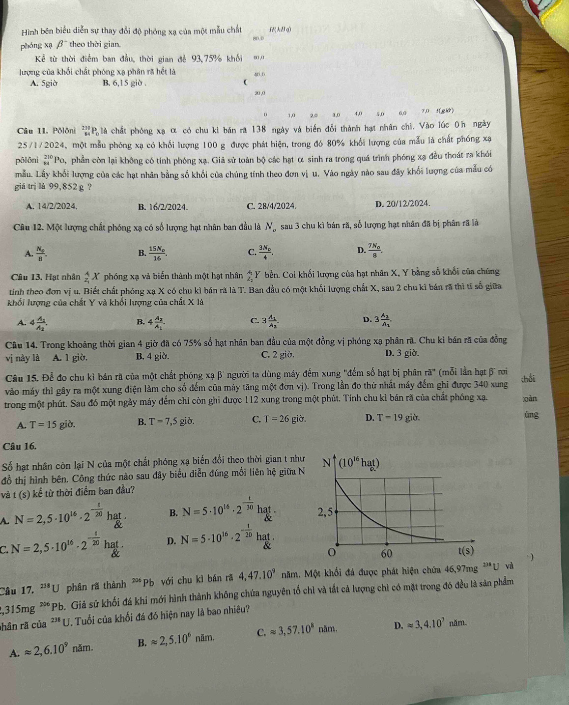 Hình bên biểu diễn sự thay đổi độ phóng xạ của một mẫu chất If(1.1) a)
80,0
phóng xạ beta^- theo thời gian.
Kể từ thời điểm ban đầu, thời gian để 93,75% khối 60,0
lượng của khối chất phóng xạ phân rã hết là 40,0
A. 5giờ B. 6,15 giờ . (
20,0
o 1,0 2,0 3.0 4,0 5,0 6,0 7,0 t(giở)
Câu 11. Pôlôni 210° 'P là chất phóng xạ α có chu kì bán ră 138 ngày và biến đổi thành hạt nhân chì. Vào lúc 0h ngày
25/1/2024, một mẫu phóng xạ có khối lượng 100 g được phát hiện, trong đó 80% khối lượng của mẫu là chất phóng xạ
pôlôni beginarrayr 210 84endarray 'Po, phần còn lại không có tính phóng xạ. Giả sử toàn bộ các hạt α sinh ra trong quá trình phóng xạ đều thoát ra khỏi
mẫu. Lấy khối lượng của các hạt nhân bằng số khối của chúng tính theo đơn vị u. Vào ngày nào sau đây khối lượng của mẫu có
giá trị là 99,852 g ?
A. 14/2/2024. B. 16/2/2024. C. 28/4/2024. D. 20/12/2024.
Câu 12. Một lượng chất phóng xạ có số lượng hạt nhân ban đầu là N_o sau 3 chu kì bán rã, số lượng hạt nhân đã bị phân rã là
C
A. frac N_08. frac 15N_016. frac 3N_04. frac 7N_08.
B.
D.
Câu 13. Hạt nhân _z_1^AX phóng xạ và biến thành một hạt nhân beginarrayr A_2 z^A_2 Y bền. Coi khối lượng của hạt nhân X, Y bằng số khối của chúng
tính theo đơn vị u. Biết chất phóng xạ X có chu kì bán rã là T. Ban đầu có một khối lượng chất X, sau 2 chu kì bán rã thì tỉ số giữa
khối lượng của chất Y và khối lượng của chất X là
C.
A. 4frac A_1A_2. 4frac A_2A_1. 3frac A_1A_2. 3frac A_2A_1.
B.
D.
Câu 14. Trong khoảng thời gian 4 giờ đã có 75% số hạt nhân ban đầu của một đồng vị phóng xạ phân rã. Chu kì bán rã của đồng
vị này là A. 1 giờ. B. 4 giờ. C. 2 giờ.
D. 3 giờ.
Câu 15. Để đo chu kì bán rã của một chất phóng xạ β" người ta dùng máy đếm xung "đếm số hạt bị phân ra'' (mỗi lần hạt β rơi
vào máy thì gây ra một xung điện làm cho số đếm của máy tăng một đơn vị). Trong lần đo thứ nhất máy đếm ghi được 340 xung chối
trong một phút. Sau đó một ngày máy đếm chỉ còn ghi được 112 xung trong một phút. Tính chu kì bán rã của chất phóng xạ. toàn
A. T=15 giò.
B. T=7,5gipartial . C. T=26gid. D. T=19gipartial . úng
Câu 16.
Số hạt nhân còn lại N của một chất phóng xạ biến đổi theo thời gian t như
đồ thị hình bên. Công thức nào sau đây biểu diễn đúng mối liên hệ giữa N
và t (s) kể từ thời điểm ban đầu?
A. N=2,5· 10^(16)· 2^(-frac t)20hat. B. N=5· 10^(16)· 2^(-frac t)30hat.
C N=2,5· 10^(16)· 2^(-frac 1)20hat. D. N=5· 10^(16)· 2^(-frac 1)20hat.
·)
Câu 17. ^238U phân rã thành 206 Pb với chu kì bán rã 4,47.10^9 Măm. Một khối đá được phát hiện chứa 46,97mg^(238)U và
,315mg^(206)Pb o. Giả sử khối đá khi mới hình thành không chứa nguyên tố chì và tất cả lượng chì có mặt trong đó đều là sản phẩm
hân rã của^(238)U J. Tuổi của khối đá đó hiện nay là bao nhiêu?
A.approx 2,6.10^9nam. B. approx 2,5.10^6nam. C.approx 3,57.10^8 năm.
D. approx 3,4.10^7nam.