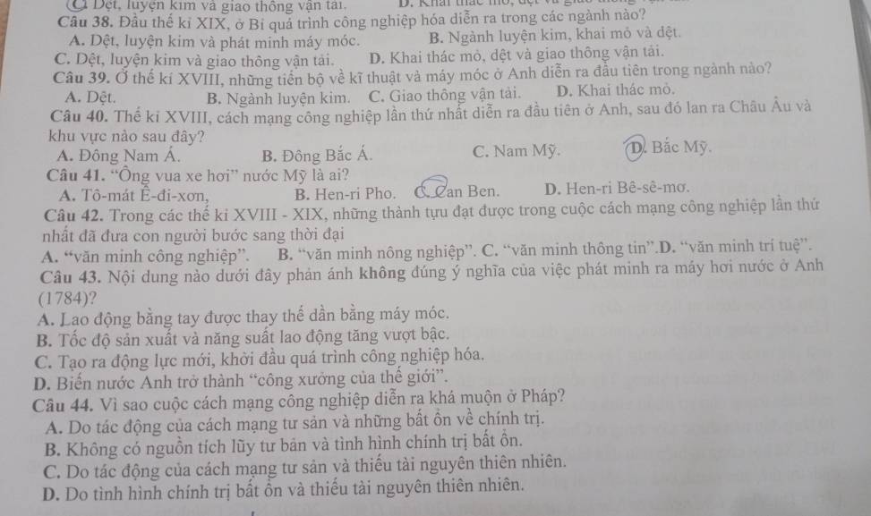 Đi Đệt, luyện kim và giao thống vận tại.
Câu 38. Đầu thế kỉ XIX, ở Bỉ quá trình công nghiệp hóa diễn ra trong các ngành nào?
A. Dệt, luyện kim và phát minh máy móc. B. Ngành luyện kim, khai mỏ và dệt.
C. Dệt, luyện kim và giao thông vận tải. D. Khai thác mỏ, dệt và giao thông vận tải.
Câu 39. Ở thế kí XVIII, những tiền bộ về kĩ thuật và máy móc ở Anh diễn ra đầu tiên trong ngành nào?
A. Dệt. B. Ngành luyện kim. C. Giao thông vận tải. D. Khai thác mò.
Câu 40. Thế ki XVIII, cách mạng công nghiệp lần thứ nhất diễn ra đầu tiên ở Anh, sau đó lan ra Châu Âu và
khu vực nào sau đây? D. Bắc Mỹ.
A. Đông Nam Á. B. Đông Bắc Á. C. Nam Mỹ.
Câu 41. “Ông vua xe hơi” nước Mỹ là ai?
A. Tô-mát E-đi-xơn, B. Hen-ri Pho. C. Can Ben. D. Hen-ri Bê-sê-mơ.
Câu 42. Trong các thế ki XVIII - XIX, những thành tựu đạt được trong cuộc cách mạng công nghiệp lần thứ
nhất đã đưa con người bước sang thời đại
A. “văn minh công nghiệp”. B. “văn minh nông nghiệp”. C. “văn minh thông tin”.D. “văn minh trí tuệ”.
Câu 43. Nội dung nào dưới đây phản ánh không đúng ý nghĩa của việc phát minh ra máy hơi nước ở Anh
(1784)?
A. Lạo động bằng tay được thay thế dần bằng máy móc.
B. Tốc độ sản xuất và năng suất lao động tăng vượt bậc.
C. Tạo ra động lực mới, khời đầu quá trình công nghiệp hóa.
D. Biến nước Anh trở thành “công xưởng của thế giới”.
Câu 44. Vì sao cuộc cách mạng công nghiệp diễn ra khá muộn ở Pháp?
A. Do tác động của cách mạng tư sản và những bất ồn về chính trị.
B. Không có nguồn tích lũy tư bản và tình hình chính trị bất ôn.
C. Do tác động của cách mạng tư sản và thiếu tài nguyên thiên nhiên.
D. Do tình hình chính trị bất ồn và thiếu tài nguyên thiên nhiên.