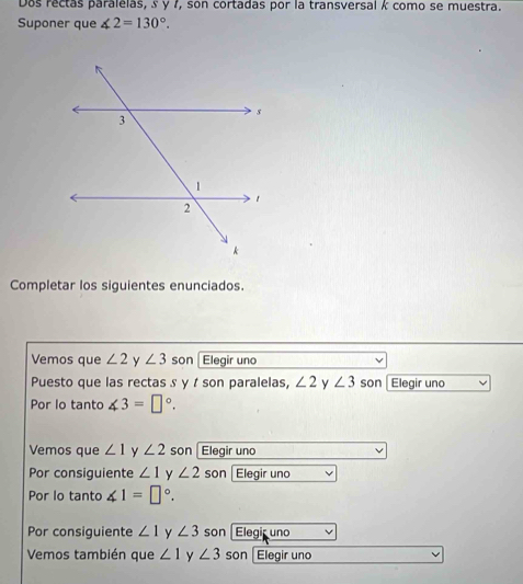 Dos rectas paralelas, § y 7, son cortadas por la transversal k como se muestra. 
Suponer que ∠ 2=130°. 
Completar los siguientes enunciados. 
Vemos que ∠ 2 y ∠ 3 son Elegir uno 
Puesto que las rectas s y t son paralelas, ∠ 2 y ∠ 3 son |Elegir uno 
Por lo tanto ∠ 3=□°. 
Vemos que ∠ 1 y ∠ 2 son Elegir uno 
Por consiquiente ∠ 1 y ∠ 2 son Elegir uno 
Por lo tanto ∠ 1=□°. 
Por consiguiente ∠ 1 y ∠ 3 son Elegir uno 
Vemos también que ∠ 1 y ∠ 3 son Elegir uno