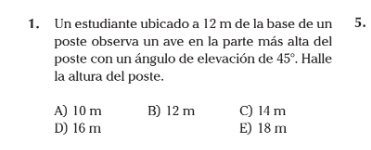 Un estudiante ubicado a 12 m de la base de un 5.
poste observa un ave en la parte más alta del
poste con un ángulo de elevación de 45°. Halle
la altura del poste.
A) 10 m B) 12 m C) 14 m
D) 16 m E) 18 m