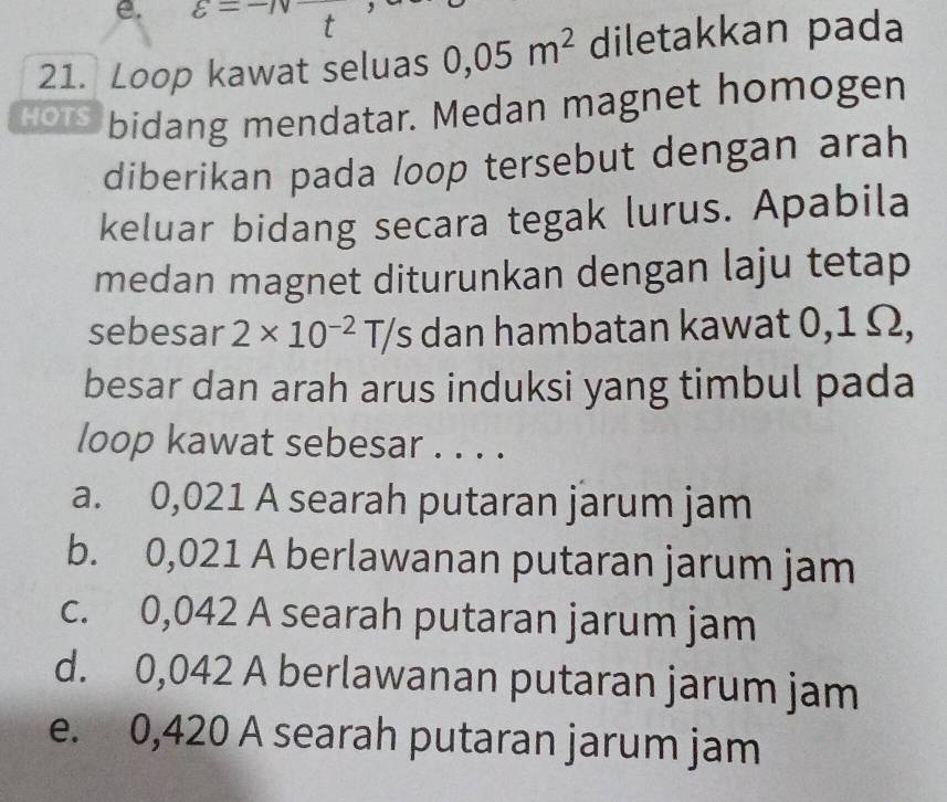 varepsilon =- t
21. Loop kawat seluas 0,05m^2 diletakkan pada
Hots bidang mendatar. Medan magnet homogen
diberikan pada loop tersebut dengan arah
keluar bidang secara tegak lurus. Apabila
medan magnet diturunkan dengan laju tetap
sebesar 2* 10^(-2)T/s dan hambatan kawat 0,1 Ω,
besar dan arah arus induksi yang timbul pada
loop kawat sebesar . . . .
a. 0,021 A searah putaran jarum jam
b. 0,021 A berlawanan putaran jarum jam
c. 0,042 A searah putaran jarum jam
d. 0,042 A berlawanan putaran jarum jam
e. 0,420 A searah putaran jarum jam