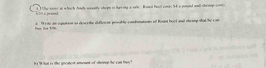 4.) The store at which Andy usually shops is having a sale. Roast beef costs $4 a pound and shrimp costs
$10 a pound
a. Write an equation to describe different possible combinations of Roast beef and shrimp that he can 
buy for $96
b) What is the greatest amount of shrimp he can buy?