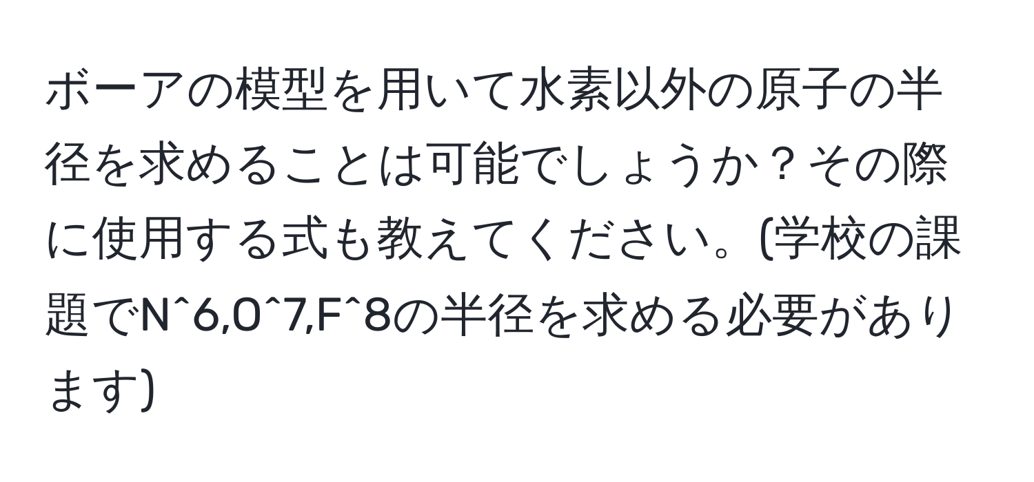 ボーアの模型を用いて水素以外の原子の半径を求めることは可能でしょうか？その際に使用する式も教えてください。(学校の課題でN^6,O^7,F^8の半径を求める必要があります)