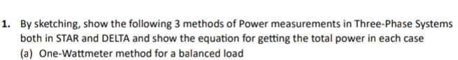 By sketching, show the following 3 methods of Power measurements in Three-Phase Systems 
both in STAR and DELTA and show the equation for getting the total power in each case 
(a) One-Wattmeter method for a balanced load