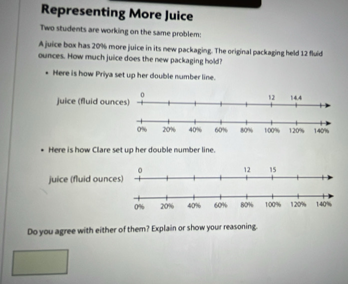 Representing More Juice 
Two students are working on the same problem: 
A juice box has 20% more juice in its new packaging. The original packaging held 12 fluid
ounces. How much juice does the new packaging hold? 
Here is how Priya set up her double number line. 
Here is how Clare set up her double number line. 
juice (fluid ounc 
Do you agree with either of them? Explain or show your reasoning.