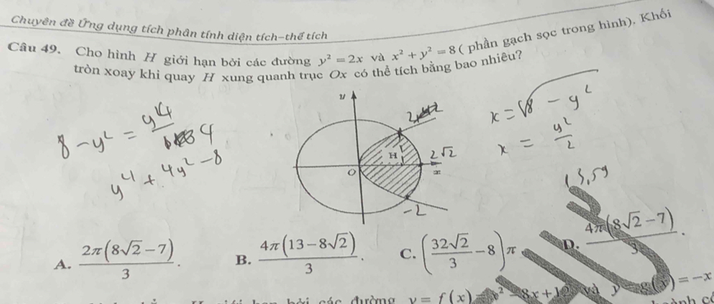 Chuyên đề Ứng dụng tích phân tính diện tích-thể tích
Câu 49. Cho hình H giới hạn bởi các đường y^2=2x và x^2+y^2=8 ( phần gạch sọc trong hình), Khối
tròn xoay khi quay H xung quanh trục Ox có thể tích bằng bao nhiêu?
A.  (2π (8sqrt(2)-7))/3 . B.  (4π (13-8sqrt(2)))/3 . C. ( 32sqrt(2)/3 -8)π D.  (4π (8sqrt(2)-7))/9 .
v=f(x)=x^2-8x+12 2 g(x)=-x