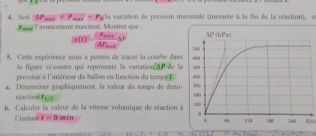 Soit : △ P_max=P_max=P_0Ia V variation de pression maximale (mesurée à la fin de la réaction),e
*mn l'avancement maximal. Montrer que :
x(t)=frac x_max△ P_max△ P
5. Cette expérience nous a permis de tracer la courbe dans
la figure ci-contre qui représente la variation △ P de la
pression à l'intérieur du ballon en fonction du temps t. 
a. Déterminer graphiquement, la valeur du temps de demi-
réaction t_1/2.
b. Caleuler la valeur de la vitesse volumique de réaction à
l'instant t=0min