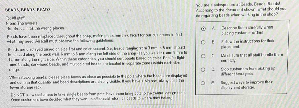 BEADS, BEADS, BEADS! You are a salesperson at Beads, Beads, Beads! 
According to the document shown, what should you 
To: All staff do regarding beads when working in the shop? 
From: The owners 
Re: Beads in all the wrong places A. Describe them carefully when 
Beads have been misplaced throughout the shop, making it extremely difficult for our customers to find placing customer orders. 
what they need. All staff must observe the following guidelines. 
B. Follow the instructions for their 
Beads are displayed based on size first and color second. So, beads ranging from 3 mm to 5 mm should placement. 
be placed along the back wall, 6 mm to 8 mm along the left side of the shop (as you walk in), and 9 mm to C. Make sure that all staff handle them
14 mm along the right side. Within these categories, you should sort beads based on color. Pots for light- correctly 
hued beads, dark-hued beads, and multicolored beads are located in separate zones within each size 
range. D. Stop customers from picking up 
When stocking beads, please place boxes as close as possible to the pots where the beads are displayed different bead pots. 
and confirm that quantity and bead descriptions are clearly visible. If you have a big box, always use the E. Suggest ways to improve their 
lower storage rack display and storage. 
Do NOT allow customers to take single beads from pots; have them bring pots to the central design table 
Once customers have decided what they want, staff should return all beads to where they belong