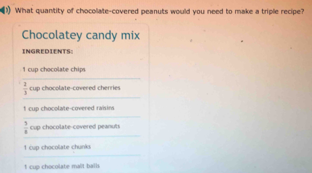 What quantity of chocolate-covered peanuts would you need to make a triple recipe? 
Chocolatey candy mix 
INGREDIENTS:
1 cup chocolate chips 
_ 
_
 2/3  cup chocolate-covered cherries
1 cup chocolate-covered raisins 
_ 
_
 5/8  cup chocolate-covered peanuts
1 cup chocolate chunks 
_
1 cup chocolate malt balls