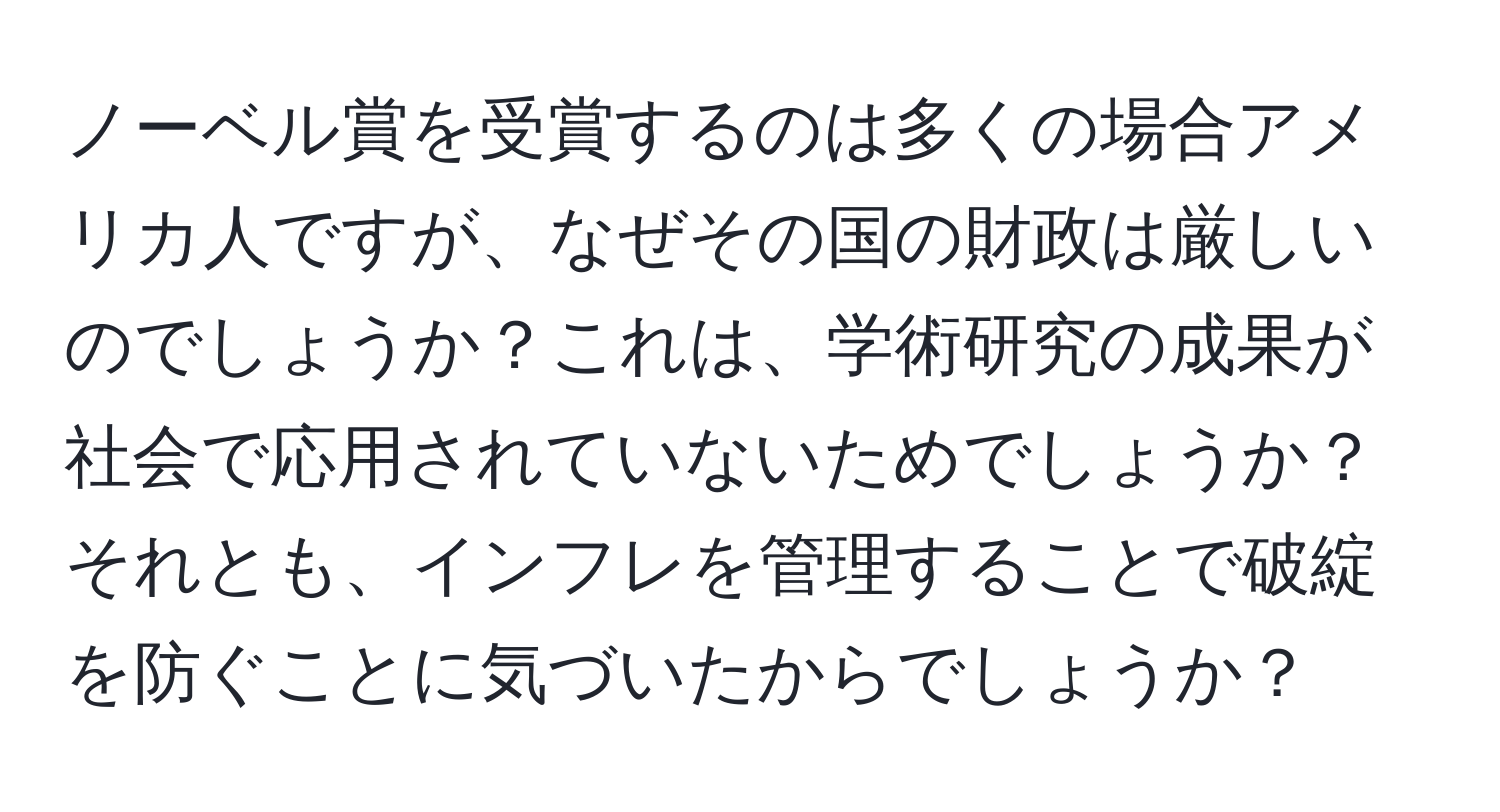 ノーベル賞を受賞するのは多くの場合アメリカ人ですが、なぜその国の財政は厳しいのでしょうか？これは、学術研究の成果が社会で応用されていないためでしょうか？それとも、インフレを管理することで破綻を防ぐことに気づいたからでしょうか？