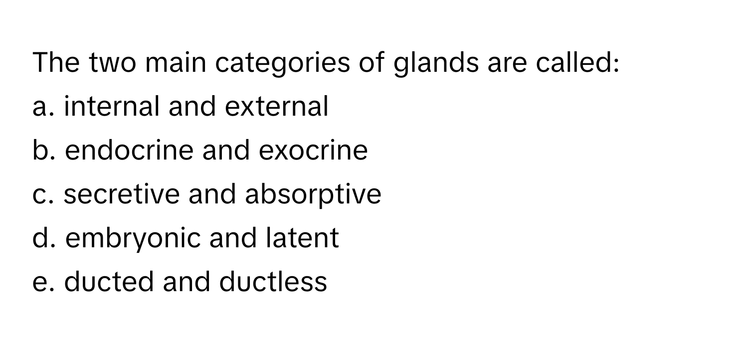 The two main categories of glands are called:
a. internal and external
b. endocrine and exocrine
c. secretive and absorptive
d. embryonic and latent
e. ducted and ductless