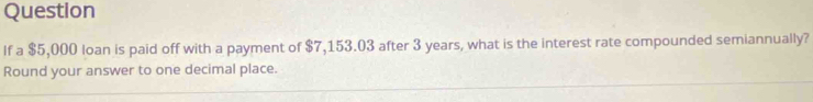 Question 
If a $5,000 loan is paid off with a payment of $7,153.03 after 3 years, what is the interest rate compounded semiannually? 
Round your answer to one decimal place.