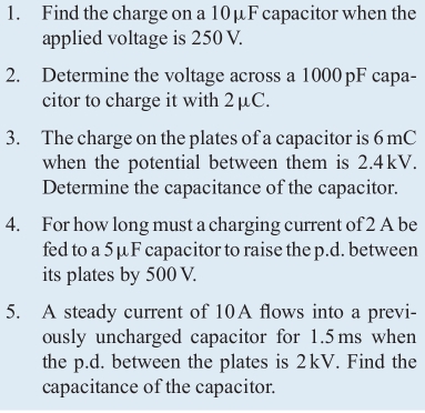 Find the charge on a 10μF capacitor when the 
applied voltage is 250 V. 
2. Determine the voltage across a 1000pF capa- 
citor to charge it with 2μC. 
3. The charge on the plates of a capacitor is 6 mC
when the potential between them is 2.4kV. 
Determine the capacitance of the capacitor. 
4. For how long must a charging current of 2 A be 
fed to a 5μF capacitor to raise the p.d. between 
its plates by 500 V. 
5. A steady current of 10A flows into a previ- 
ously uncharged capacitor for 1.5ms when 
the p.d. between the plates is 2kV. Find the 
capacitance of the capacitor.